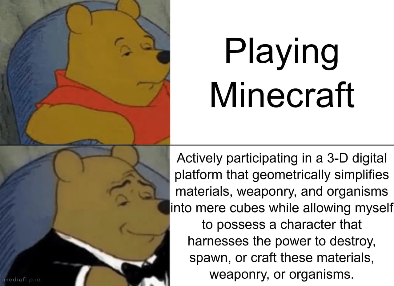 Playing Minecraft - Actively participating in a 3-D digital platform that geometrically simplifies materials, weaponry, and organisms into mere cubes while allowing myself to possess a character that harnesses the power to destroy, spawn, or craft these materials, weaponry, or organisms.