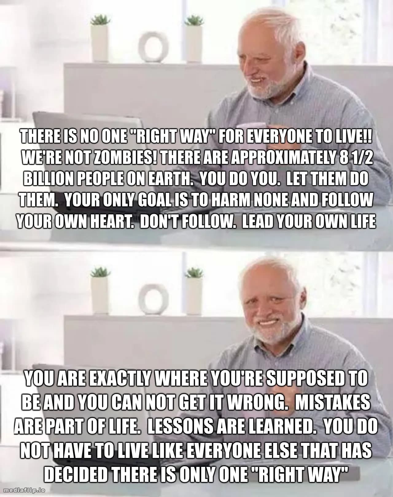 There is no one "right way" for everyone to live!!
 We're not zombies! There are approximately 8 1/2 BILLION people on earth.  You do you.  Let them do them.  Your only goal is to harm none and follow your own heart.  Don't follow.  Lead your own life - You are exactly where you're supposed to be and you can not get it wrong.  Mistakes are part of life.  Lessons are learned.  You do NOT have to live like everyone else that has decided there is only one "right way"