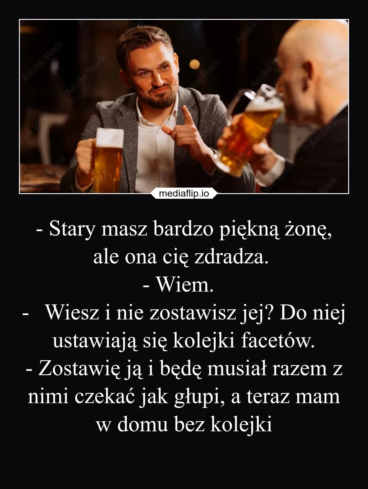 mediaflip.io
- Stary masz bardzo piękną żonę, ale ona cię zdradza. 
- Wiem.  
-	Wiesz i nie zostawisz jej? Do niej ustawiają się kolejki facetów.
- Zostawię ją i będę musiał razem z nimi czekać jak głupi, a teraz mam w domu bez kolejki