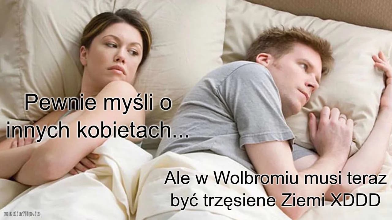 Ale w Wolbromiu musi teraz być trzęsiene Ziemi XDDD
Pewnie myśli o innych kobietach...
