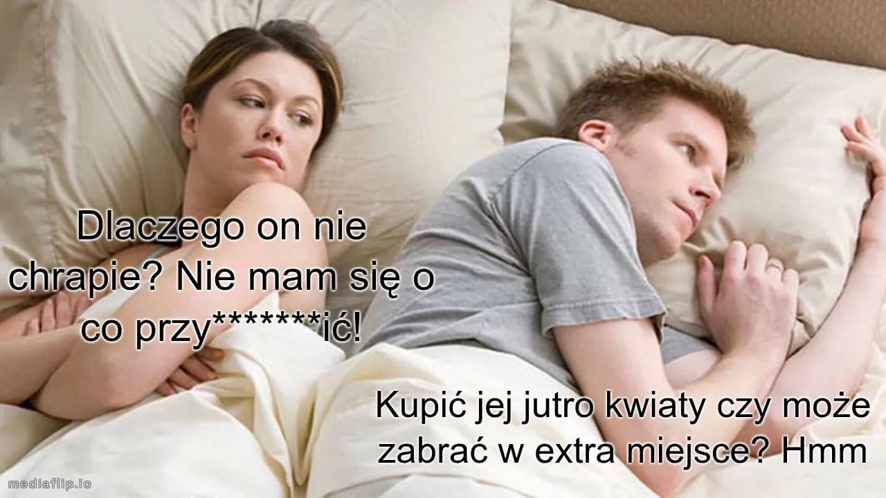 Dlaczego on nie chrapie? Nie mam się o co przy*******ić!
Kupić jej jutro kwiaty czy może zabrać w extra miejsce? Hmm